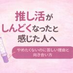 推し活がしんどくなったと感じた人へ｜やめたくないのに苦しい理由と向き合い方