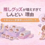 推しグッズが増えすぎてしんどい理由｜手放せない罪悪感との向き合い方
